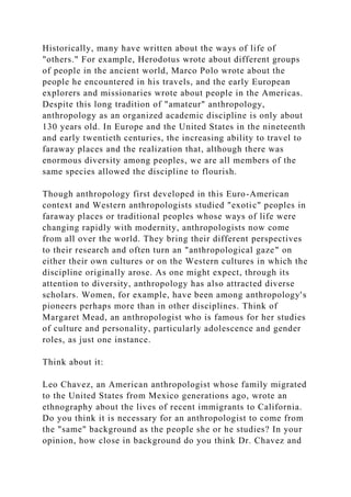 Historically, many have written about the ways of life of
"others." For example, Herodotus wrote about different groups
of people in the ancient world, Marco Polo wrote about the
people he encountered in his travels, and the early European
explorers and missionaries wrote about people in the Americas.
Despite this long tradition of "amateur" anthropology,
anthropology as an organized academic discipline is only about
130 years old. In Europe and the United States in the nineteenth
and early twentieth centuries, the increasing ability to travel to
faraway places and the realization that, although there was
enormous diversity among peoples, we are all members of the
same species allowed the discipline to flourish.
Though anthropology first developed in this Euro-American
context and Western anthropologists studied "exotic" peoples in
faraway places or traditional peoples whose ways of life were
changing rapidly with modernity, anthropologists now come
from all over the world. They bring their different perspectives
to their research and often turn an "anthropological gaze" on
either their own cultures or on the Western cultures in which the
discipline originally arose. As one might expect, through its
attention to diversity, anthropology has also attracted diverse
scholars. Women, for example, have been among anthropology's
pioneers perhaps more than in other disciplines. Think of
Margaret Mead, an anthropologist who is famous for her studies
of culture and personality, particularly adolescence and gender
roles, as just one instance.
Think about it:
Leo Chavez, an American anthropologist whose family migrated
to the United States from Mexico generations ago, wrote an
ethnography about the lives of recent immigrants to California.
Do you think it is necessary for an anthropologist to come from
the "same" background as the people she or he studies? In your
opinion, how close in background do you think Dr. Chavez and
 