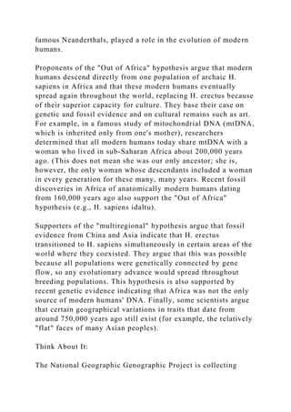 famous Neanderthals, played a role in the evolution of modern
humans.
Proponents of the "Out of Africa" hypothesis argue that modern
humans descend directly from one population of archaic H.
sapiens in Africa and that these modern humans eventually
spread again throughout the world, replacing H. erectus because
of their superior capacity for culture. They base their case on
genetic and fossil evidence and on cultural remains such as art.
For example, in a famous study of mitochondrial DNA (mtDNA,
which is inherited only from one's mother), researchers
determined that all modern humans today share mtDNA with a
woman who lived in sub-Saharan Africa about 200,000 years
ago. (This does not mean she was our only ancestor; she is,
however, the only woman whose descendants included a woman
in every generation for these many, many years. Recent fossil
discoveries in Africa of anatomically modern humans dating
from 160,000 years ago also support the "Out of Africa"
hypothesis (e.g., H. sapiens idaltu).
Supporters of the "multiregional" hypothesis argue that fossil
evidence from China and Asia indicate that H. erectus
transitioned to H. sapiens simultaneously in certain areas of the
world where they coexisted. They argue that this was possible
because all populations were genetically connected by gene
flow, so any evolutionary advance would spread throughout
breeding populations. This hypothesis is also supported by
recent genetic evidence indicating that Africa was not the only
source of modern humans' DNA. Finally, some scientists argue
that certain geographical variations in traits that date from
around 750,000 years ago still exist (for example, the relatively
"flat" faces of many Asian peoples).
Think About It:
The National Geographic Genographic Project is collecting
 