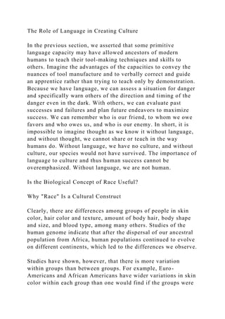 The Role of Language in Creating Culture
In the previous section, we asserted that some primitive
language capacity may have allowed ancestors of modern
humans to teach their tool-making techniques and skills to
others. Imagine the advantages of the capacities to convey the
nuances of tool manufacture and to verbally correct and guide
an apprentice rather than trying to teach only by demonstration.
Because we have language, we can assess a situation for danger
and specifically warn others of the direction and timing of the
danger even in the dark. With others, we can evaluate past
successes and failures and plan future endeavors to maximize
success. We can remember who is our friend, to whom we owe
favors and who owes us, and who is our enemy. In short, it is
impossible to imagine thought as we know it without language,
and without thought, we cannot share or teach in the way
humans do. Without language, we have no culture, and without
culture, our species would not have survived. The importance of
language to culture and thus human success cannot be
overemphasized. Without language, we are not human.
Is the Biological Concept of Race Useful?
Why "Race" Is a Cultural Construct
Clearly, there are differences among groups of people in skin
color, hair color and texture, amount of body hair, body shape
and size, and blood type, among many others. Studies of the
human genome indicate that after the dispersal of our ancestral
population from Africa, human populations continued to evolve
on different continents, which led to the differences we observe.
Studies have shown, however, that there is more variation
within groups than between groups. For example, Euro-
Americans and African Americans have wider variations in skin
color within each group than one would find if the groups were
 