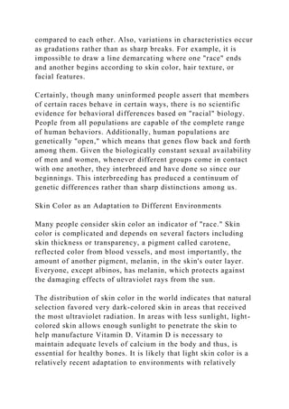 compared to each other. Also, variations in characteristics occur
as gradations rather than as sharp breaks. For example, it is
impossible to draw a line demarcating where one "race" ends
and another begins according to skin color, hair texture, or
facial features.
Certainly, though many uninformed people assert that members
of certain races behave in certain ways, there is no scientific
evidence for behavioral differences based on "racial" biology.
People from all populations are capable of the complete range
of human behaviors. Additionally, human populations are
genetically "open," which means that genes flow back and forth
among them. Given the biologically constant sexual availability
of men and women, whenever different groups come in contact
with one another, they interbreed and have done so since our
beginnings. This interbreeding has produced a continuum of
genetic differences rather than sharp distinctions among us.
Skin Color as an Adaptation to Different Environments
Many people consider skin color an indicator of "race." Skin
color is complicated and depends on several factors including
skin thickness or transparency, a pigment called carotene,
reflected color from blood vessels, and most importantly, the
amount of another pigment, melanin, in the skin's outer layer.
Everyone, except albinos, has melanin, which protects against
the damaging effects of ultraviolet rays from the sun.
The distribution of skin color in the world indicates that natural
selection favored very dark-colored skin in areas that received
the most ultraviolet radiation. In areas with less sunlight, light-
colored skin allows enough sunlight to penetrate the skin to
help manufacture Vitamin D. Vitamin D is necessary to
maintain adequate levels of calcium in the body and thus, is
essential for healthy bones. It is likely that light skin color is a
relatively recent adaptation to environments with relatively
 