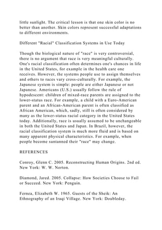 little sunlight. The critical lesson is that one skin color is no
better than another. Skin colors represent successful adaptations
to different environments.
Different "Racial" Classification Systems in Use Today
Though the biological nature of "race" is very controversial,
there is no argument that race is very meaningful culturally.
One's racial classification often determines one's chances in life
in the United States, for example in the health care one
receives. However, the systems people use to assign themselves
and others to races vary cross-culturally. For example, the
Japanese system is simple: people are either Japanese or not
Japanese. Americans (U.S.) usually follow the rule of
hypodescent: children of mixed-race parents are assigned to the
lower-status race. For example, a child with a Euro-American
parent and an African-American parent is often classified as
African American, which, sadly, still is often considered by
many as the lower-status racial category in the United States
today. Additionally, race is usually assumed to be unchangeable
in both the United States and Japan. In Brazil, however, the
racial classification system is much more fluid and is based on
many apparent physical characteristics. For example, when
people become suntanned their "race" may change.
REFERENCES
Conroy, Glenn C. 2005. Reconstructing Human Origins. 2nd ed.
New York: W. W. Norton.
Diamond, Jared. 2005. Collapse: How Societies Choose to Fail
or Succeed. New York: Penguin.
Fernea, Elizabeth W. 1965. Guests of the Sheik: An
Ethnography of an Iraqi Village. New York: Doubleday.
 