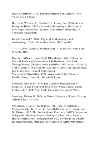 Geertz, Clifford. 1973. The Interpretation of Cultures. New
York: Basic Books.
Haviland, William A., Harald E. L. Prins, Dana Walrath, and
Bunny McBride. 2005. Cultural Anthropology: The Human
Challenge. Instructor's Edition. 11th edition. Belmont, CA:
Thomson Wadsworth.
Kottak, Conrad P. 2006. Physical Anthropology and
Archaeology. 2nd edition. New York: McGraw-Hill.
———. 2004. Cultural Anthropology. 11th edition. New York:
McGraw-Hill.
Kroeber, Alfred L., and Clyde Kluckhohn. 1966. Culture: A
Critical Review of Concepts and Definitions. New York:
Vintage Books. (Original work published 1952 as vol. 47, no. 1,
of the Papers of the Peabody Museum of American Archaeology
and Ethnology, Harvard University.)
Malinowski, Bronislaw. 1922. Argonauts of the Western
Pacific. Long Grove, IL: Waveland Press.
Murdock, George P. 1945. The Common Denominator of
Cultures. In The Science of Man in the World Crisis. Ralph
Linton, ed. P. 124. New York: Columbia University Press.
Sapolsky, Robert M. 2006. A Natural History of Peace. Foreign
Affairs 85(1):104–120.
Schumann, D. A., C. Rwabukwali, D. Hom, J. McGrath, J.
Pearson-Marks, G. Svilar, C. Carroll-Pankhurst, T. Ikwap, and
W. Kiriya. 1992. The Sociocultural Context of AIDS Prevention
in Uganda: Midterm Project Findings. Submitted to Family
Health International, subagreement #4021-9 under the NIAID
research program, "Behavioral Research in AIDS Prevention."
 