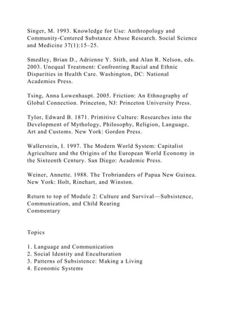 Singer, M. 1993. Knowledge for Use: Anthropology and
Community-Centered Substance Abuse Research. Social Science
and Medicine 37(1):15–25.
Smedley, Brian D., Adrienne Y. Stith, and Alan R. Nelson, eds.
2003. Unequal Treatment: Confronting Racial and Ethnic
Disparities in Health Care. Washington, DC: National
Academies Press.
Tsing, Anna Lowenhaupt. 2005. Friction: An Ethnography of
Global Connection. Princeton, NJ: Princeton University Press.
Tylor, Edward B. 1871. Primitive Culture: Researches into the
Development of Mythology, Philosophy, Religion, Language,
Art and Customs. New York: Gordon Press.
Wallerstein, I. 1997. The Modern World System: Capitalist
Agriculture and the Origins of the European World Economy in
the Sixteenth Century. San Diego: Academic Press.
Weiner, Annette. 1988. The Trobrianders of Papua New Guinea.
New York: Holt, Rinehart, and Winston.
Return to top of Module 2: Culture and Survival—Subsistence,
Communication, and Child Rearing
Commentary
Topics
1. Language and Communication
2. Social Identity and Enculturation
3. Patterns of Subsistence: Making a Living
4. Economic Systems
 