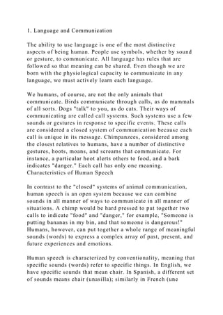 1. Language and Communication
The ability to use language is one of the most distinctive
aspects of being human. People use symbols, whether by sound
or gesture, to communicate. All language has rules that are
followed so that meaning can be shared. Even though we are
born with the physiological capacity to communicate in any
language, we must actively learn each language.
We humans, of course, are not the only animals that
communicate. Birds communicate through calls, as do mammals
of all sorts. Dogs "talk" to you, as do cats. Their ways of
communicating are called call systems. Such systems use a few
sounds or gestures in response to specific events. These calls
are considered a closed system of communication because each
call is unique in its message. Chimpanzees, considered among
the closest relatives to humans, have a number of distinctive
gestures, hoots, moans, and screams that communicate. For
instance, a particular hoot alerts others to food, and a bark
indicates "danger." Each call has only one meaning.
Characteristics of Human Speech
In contrast to the "closed" systems of animal communication,
human speech is an open system because we can combine
sounds in all manner of ways to communicate in all manner of
situations. A chimp would be hard pressed to put together two
calls to indicate "food" and "danger," for example, "Someone is
putting bananas in my bin, and that someone is dangerous!"
Humans, however, can put together a whole range of meaningful
sounds (words) to express a complex array of past, present, and
future experiences and emotions.
Human speech is characterized by conventionality, meaning that
specific sounds (words) refer to specific things. In English, we
have specific sounds that mean chair. In Spanish, a different set
of sounds means chair (unasilla); similarly in French (une
 