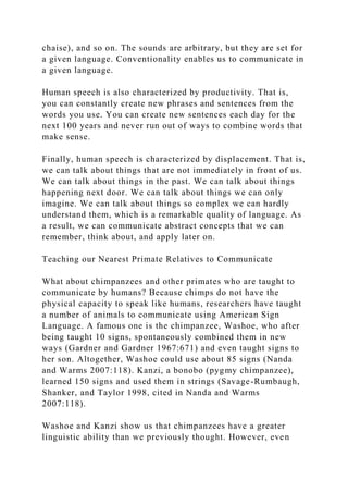 chaise), and so on. The sounds are arbitrary, but they are set for
a given language. Conventionality enables us to communicate in
a given language.
Human speech is also characterized by productivity. That is,
you can constantly create new phrases and sentences from the
words you use. You can create new sentences each day for the
next 100 years and never run out of ways to combine words that
make sense.
Finally, human speech is characterized by displacement. That is,
we can talk about things that are not immediately in front of us.
We can talk about things in the past. We can talk about things
happening next door. We can talk about things we can only
imagine. We can talk about things so complex we can hardly
understand them, which is a remarkable quality of language. As
a result, we can communicate abstract concepts that we can
remember, think about, and apply later on.
Teaching our Nearest Primate Relatives to Communicate
What about chimpanzees and other primates who are taught to
communicate by humans? Because chimps do not have the
physical capacity to speak like humans, researchers have taught
a number of animals to communicate using American Sign
Language. A famous one is the chimpanzee, Washoe, who after
being taught 10 signs, spontaneously combined them in new
ways (Gardner and Gardner 1967:671) and even taught signs to
her son. Altogether, Washoe could use about 85 signs (Nanda
and Warms 2007:118). Kanzi, a bonobo (pygmy chimpanzee),
learned 150 signs and used them in strings (Savage-Rumbaugh,
Shanker, and Taylor 1998, cited in Nanda and Warms
2007:118).
Washoe and Kanzi show us that chimpanzees have a greater
linguistic ability than we previously thought. However, even
 