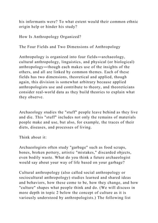 his informants were? To what extent would their common ethnic
origin help or hinder his study?
How Is Anthropology Organized?
The Four Fields and Two Dimensions of Anthropology
Anthropology is organized into four fields―archaeology,
cultural anthropology, linguistics, and physical (or biological)
anthropology―though each makes use of the insights of the
others, and all are linked by common themes. Each of these
fields has two dimensions, theoretical and applied, though
again, this division is somewhat arbitrary because applied
anthropologists use and contribute to theory, and theoreticians
consider real-world data as they build theories to explain what
they observe.
Archaeology studies the "stuff" people leave behind as they live
and die. This "stuff" includes not only the remains of materials
people make and use, but also, for example, the traces of their
diets, diseases, and processes of living.
Think about it:
Archaeologists often study "garbage" such as food scraps,
bones, broken pottery, artistic "mistakes," discarded objects,
even bodily waste. What do you think a future archaeologist
would say about your way of life based on your garbage?
Cultural anthropology (also called social anthropology or
sociocultural anthropology) studies learned and shared ideas
and behaviors, how these come to be, how they change, and how
"culture" shapes what people think and do. (We will discuss in
more depth in topic 2 below the concept of culture as it is
variously understood by anthropologists.) The following list
 