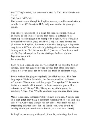 For Tiffany's name, the consonants are: /t/ f/ n/. The vowels are:
/ I/ e/i:
/j ei /san/ / tI/fe/ni:/
Please note: even though in English you may spell a word with a
double letter (Tiffany), in IPA, only one symbol is given per
sound.
The set of sounds used in a given language are phonemes. A
phoneme is the smallest sound that makes a difference in
meaning in a language. For example in English, we distinguish
between the sound r (red) and the l (led). So these sounds are
phonemes in English. Someone whose first language is Japanese
may have a difficult time distinguishing these sounds, so she or
he may refer to "led beans and lice" (instead of "red beans and
rice"). English requires that we distinguish these phones.
Japanese does not.
For example:
Each human language uses only a subset of the possible human
sounds. Some languages include sounds that other languages
would not even consider or would use them in different ways.
Some African languages regularly use click sounds. The first
language of Nelson Mandela, the former president of South
Africa was Xhosa, one such language. The symbol "!" is used to
indicate a certain click sound. In these modules, you will see
references to "!Kung." The !Kung are an ethnic group in
southern Africa. The "!" tells you how to pronounce their name.
Many languages, including Chinese, rely on tones. A sound said
in a high pitch may have a different meaning when it is said in a
low pitch. Cantonese dialect has six tones. Mandarin has four.
Depending on your tone, for the sound "ma," you could be
talking about your mother or a horse (Haviland et al. 2005).
In English, we use ng at the end of words, as in sing, but have
 