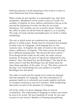 difficulty placing it at the beginning of the word as is done in
some Polynesian and Asian languages.
When sounds are put together in a meaningful way, they form
morphemes. Morphemes can be words or parts of words. For
example, in English we have suffixes and prefixes that go at the
end and the beginning of words, but that are not words
themselves. For example, pre (as in prefix) means "before," and
the suffix ly makes an adverb from an adjective, as in quickly.
The study of words and the meaningful parts of words is called
morphology.
The way in which words are combined into sentences and
phrases is called syntax. Words must be structured and arranged
to make sense in a language. Each language has its own
syntactic rules. In English, the order of words in the sentence
makes a difference. In English, "The letter carrier bit the dog"
has a different meaning than "The dog bit the letter carrier."
Even though all the words are the same, the order conveys
meaning. In German, the parts of speech are indicated by case
markers. Thus, Der Hund biss den Briefträger ("The dog bit the
letter carrier") and Den Briefträger biss der Hund mean the
same thing regardless of the order. To say "The letter carrier bit
the dog," you would change the case markers to read Der
Briefträger biss den Hund.
The order of words and the regular ways words are changed
form the grammar of a language. The rules and patterns of
grammar enable us to coherently put sounds together and help
us recognize meaning in each new utterance. Both morphology
and syntax are part of the grammar of a language.
All of the words of a given language form its lexicon
(vocabulary). The relationship of language to culture can clearly
be seen in its words. We have hundreds of words for cars and
car parts in our lexicon. Members of hunting and gathering
 