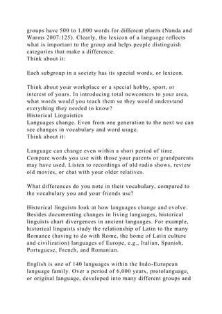 groups have 500 to 1,000 words for different plants (Nanda and
Warms 2007:125). Clearly, the lexicon of a language reflects
what is important to the group and helps people distinguish
categories that make a difference.
Think about it:
Each subgroup in a society has its special words, or lexicon.
Think about your workplace or a special hobby, sport, or
interest of yours. In introducing total newcomers to your area,
what words would you teach them so they would understand
everything they needed to know?
Historical Linguistics
Languages change. Even from one generation to the next we can
see changes in vocabulary and word usage.
Think about it:
Language can change even within a short period of time.
Compare words you use with those your parents or grandparents
may have used. Listen to recordings of old radio shows, review
old movies, or chat with your older relatives.
What differences do you note in their vocabulary, compared to
the vocabulary you and your friends use?
Historical linguists look at how languages change and evolve.
Besides documenting changes in living languages, historical
linguists chart divergences in ancient languages. For example,
historical linguists study the relationship of Latin to the many
Romance (having to do with Rome, the home of Latin culture
and civilization) languages of Europe, e.g., Italian, Spanish,
Portuguese, French, and Romanian.
English is one of 140 languages within the Indo-European
language family. Over a period of 6,000 years, protolanguage,
or original language, developed into many different groups and
 