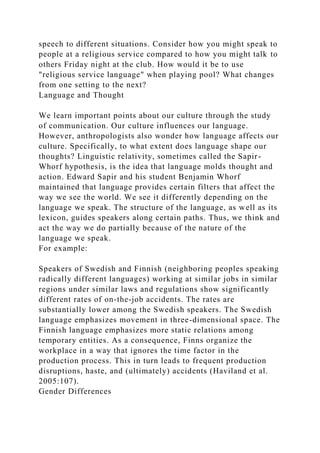 speech to different situations. Consider how you might speak to
people at a religious service compared to how you might talk to
others Friday night at the club. How would it be to use
"religious service language" when playing pool? What changes
from one setting to the next?
Language and Thought
We learn important points about our culture through the study
of communication. Our culture influences our language.
However, anthropologists also wonder how language affects our
culture. Specifically, to what extent does language shape our
thoughts? Linguistic relativity, sometimes called the Sapir-
Whorf hypothesis, is the idea that language molds thought and
action. Edward Sapir and his student Benjamin Whorf
maintained that language provides certain filters that affect the
way we see the world. We see it differently depending on the
language we speak. The structure of the language, as well as its
lexicon, guides speakers along certain paths. Thus, we think and
act the way we do partially because of the nature of the
language we speak.
For example:
Speakers of Swedish and Finnish (neighboring peoples speaking
radically different languages) working at similar jobs in similar
regions under similar laws and regulations show significantly
different rates of on-the-job accidents. The rates are
substantially lower among the Swedish speakers. The Swedish
language emphasizes movement in three-dimensional space. The
Finnish language emphasizes more static relations among
temporary entities. As a consequence, Finns organize the
workplace in a way that ignores the time factor in the
production process. This in turn leads to frequent production
disruptions, haste, and (ultimately) accidents (Haviland et al.
2005:107).
Gender Differences
 
