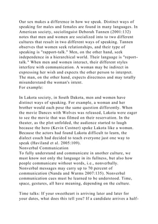 Our sex makes a difference in how we speak. Distinct ways of
speaking for males and females are found in many languages. In
American society, sociolinguist Deborah Tannen (2001:132)
notes that men and women are socialized into to two different
cultures that result in two different ways of speaking. Tannen
observes that women seek relationships, and their type of
speaking is "rapport-talk." Men, on the other hand, seek
independence in a hierarchical world. Their language is "report-
talk." When men and women interact, their different styles
interfere with communication. A woman may be indirect in
expressing her wish and expects the other person to interpret.
The man, on the other hand, expects directness and may totally
misunderstand the woman's intent.
For example:
In Lakota society, in South Dakota, men and women have
distinct ways of speaking. For example, a woman and her
brother would each pose the same question differently. When
the movie Dances with Wolves was released, Lakota were eager
to see the movie that was filmed on their reservation. In the
theater, as the plot unfolded, the audience started to laugh
because the hero (Kevin Costner) spoke Lakota like a woman.
Because the actors had found Lakota difficult to learn, the
dialect coach had decided to teach everyone just one way to
speak (Haviland et al. 2005:109).
Nonverbal Communication
To fully understand and communicate in another culture, we
must know not only the language in its fullness, but also how
people communicate without words, i.e., nonverbally.
Nonverbal messages may carry up to 70 percent of
communication (Nanda and Warms 2007:135). Nonverbal
communication cues must be learned to be understood. Time,
space, gestures, all have meaning, depending on the culture.
Time talks: If your sweetheart is arriving later and later for
your dates, what does this tell you? If a candidate arrives a half-
 