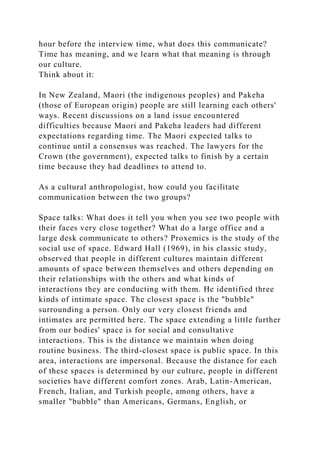 hour before the interview time, what does this communicate?
Time has meaning, and we learn what that meaning is through
our culture.
Think about it:
In New Zealand, Maori (the indigenous peoples) and Pakeha
(those of European origin) people are still learning each others'
ways. Recent discussions on a land issue encountered
difficulties because Maori and Pakeha leaders had different
expectations regarding time. The Maori expected talks to
continue until a consensus was reached. The lawyers for the
Crown (the government), expected talks to finish by a certain
time because they had deadlines to attend to.
As a cultural anthropologist, how could you facilitate
communication between the two groups?
Space talks: What does it tell you when you see two people with
their faces very close together? What do a large office and a
large desk communicate to others? Proxemics is the study of the
social use of space. Edward Hall (1969), in his classic study,
observed that people in different cultures maintain different
amounts of space between themselves and others depending on
their relationships with the others and what kinds of
interactions they are conducting with them. He identified three
kinds of intimate space. The closest space is the "bubble"
surrounding a person. Only our very closest friends and
intimates are permitted here. The space extending a little further
from our bodies' space is for social and consultative
interactions. This is the distance we maintain when doing
routine business. The third-closest space is public space. In this
area, interactions are impersonal. Because the distance for each
of these spaces is determined by our culture, people in different
societies have different comfort zones. Arab, Latin-American,
French, Italian, and Turkish people, among others, have a
smaller "bubble" than Americans, Germans, English, or
 