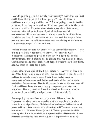 How do people get to be members of society? How does an Inuit
child learn the ways of his Inuit people? How do Korean
children learn to be good Koreans? Anthropologists refer to the
process of passing one's culture from one generation to the next
as enculturation. Enculturation starts soon after birth as we
become oriented to both our physical and our social
environment. How we become oriented depends on the culture
in which we live. As we learn our culture and the ways of our
people, we develop self-awareness and the ability to determine
the accepted ways to think and act.
Human babies are not equipped to take care of themselves. They
are helpless and dependent on others for survival. Our
biological instincts help us only so far. We need our social
environment, those around us, to ensure that we live and thrive.
Our mother is the most important person when we are first born,
and we start to learn from her.
Soon, other members of the household are involved in teaching
us. Who these people are and what we are taught depends on the
culture in which we are born. Some households may be
composed of a mother and father and their children. In some
societies, fathers never live in the same house as the mothers of
their children. In other societies, grandparents, aunts, and
uncles all live together and are involved in the enculturation
process of each child, a subject covered in module 3.
Anthropologists see that not only what children learn is
important as they become members of society, but how they
learn is also significant. Childhood experiences influence adult
personalities. How we are raised makes a difference in who we
are as adults. We can identify two different patterns of child
rearing that help us explain some personality differences. These
patterns are dependence training and independence training.
 