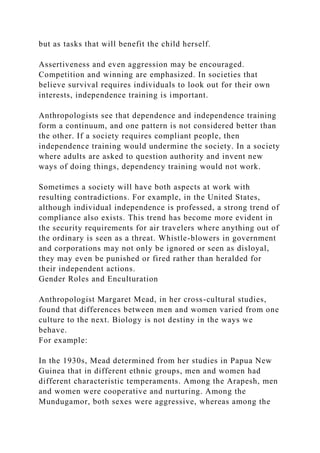 but as tasks that will benefit the child herself.
Assertiveness and even aggression may be encouraged.
Competition and winning are emphasized. In societies that
believe survival requires individuals to look out for their own
interests, independence training is important.
Anthropologists see that dependence and independence training
form a continuum, and one pattern is not considered better than
the other. If a society requires compliant people, then
independence training would undermine the society. In a society
where adults are asked to question authority and invent new
ways of doing things, dependency training would not work.
Sometimes a society will have both aspects at work with
resulting contradictions. For example, in the United States,
although individual independence is professed, a strong trend of
compliance also exists. This trend has become more evident in
the security requirements for air travelers where anything out of
the ordinary is seen as a threat. Whistle-blowers in government
and corporations may not only be ignored or seen as disloyal,
they may even be punished or fired rather than heralded for
their independent actions.
Gender Roles and Enculturation
Anthropologist Margaret Mead, in her cross-cultural studies,
found that differences between men and women varied from one
culture to the next. Biology is not destiny in the ways we
behave.
For example:
In the 1930s, Mead determined from her studies in Papua New
Guinea that in different ethnic groups, men and women had
different characteristic temperaments. Among the Arapesh, men
and women were cooperative and nurturing. Among the
Mundugamor, both sexes were aggressive, whereas among the
 