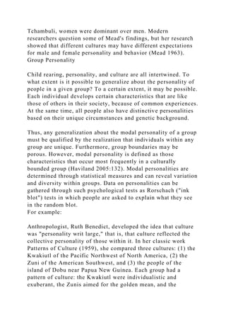 Tchambuli, women were dominant over men. Modern
researchers question some of Mead's findings, but her research
showed that different cultures may have different expectations
for male and female personality and behavior (Mead 1963).
Group Personality
Child rearing, personality, and culture are all intertwined. To
what extent is it possible to generalize about the personality of
people in a given group? To a certain extent, it may be possible.
Each individual develops certain characteristics that are like
those of others in their society, because of common experiences.
At the same time, all people also have distinctive personalities
based on their unique circumstances and genetic background.
Thus, any generalization about the modal personality of a group
must be qualified by the realization that individuals within any
group are unique. Furthermore, group boundaries may be
porous. However, modal personality is defined as those
characteristics that occur most frequently in a culturally
bounded group (Haviland 2005:132). Modal personalities are
determined through statistical measures and can reveal variation
and diversity within groups. Data on personalities can be
gathered through such psychological tests as Rorschach ("ink
blot") tests in which people are asked to explain what they see
in the random blot.
For example:
Anthropologist, Ruth Benedict, developed the idea that culture
was "personality writ large," that is, that culture reflected the
collective personality of those within it. In her classic work
Patterns of Culture (1959), she compared three cultures: (1) the
Kwakiutl of the Pacific Northwest of North America, (2) the
Zuni of the American Southwest, and (3) the people of the
island of Dobu near Papua New Guinea. Each group had a
pattern of culture: the Kwakiutl were individualistic and
exuberant, the Zunis aimed for the golden mean, and the
 