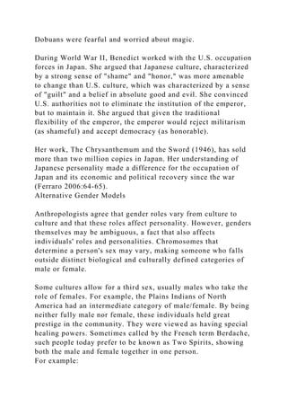 Dobuans were fearful and worried about magic.
During World War II, Benedict worked with the U.S. occupation
forces in Japan. She argued that Japanese culture, characterized
by a strong sense of "shame" and "honor," was more amenable
to change than U.S. culture, which was characterized by a sense
of "guilt" and a belief in absolute good and evil. She convinced
U.S. authorities not to eliminate the institution of the emperor,
but to maintain it. She argued that given the traditional
flexibility of the emperor, the emperor would reject militarism
(as shameful) and accept democracy (as honorable).
Her work, The Chrysanthemum and the Sword (1946), has sold
more than two million copies in Japan. Her understanding of
Japanese personality made a difference for the occupation of
Japan and its economic and political recovery since the war
(Ferraro 2006:64-65).
Alternative Gender Models
Anthropologists agree that gender roles vary from culture to
culture and that these roles affect personality. However, genders
themselves may be ambiguous, a fact that also affects
individuals' roles and personalities. Chromosomes that
determine a person's sex may vary, making someone who falls
outside distinct biological and culturally defined categories of
male or female.
Some cultures allow for a third sex, usually males who take the
role of females. For example, the Plains Indians of North
America had an intermediate category of male/female. By being
neither fully male nor female, these individuals held great
prestige in the community. They were viewed as having special
healing powers. Sometimes called by the French term Berdache,
such people today prefer to be known as Two Spirits, showing
both the male and female together in one person.
For example:
 
