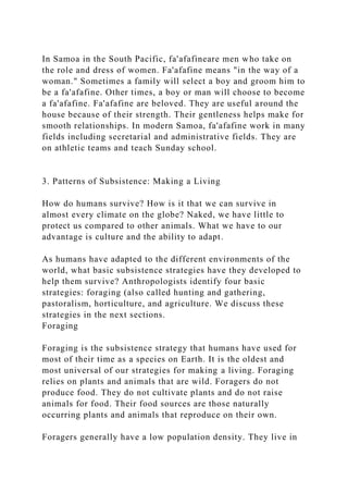 In Samoa in the South Pacific, fa'afafineare men who take on
the role and dress of women. Fa'afafine means "in the way of a
woman." Sometimes a family will select a boy and groom him to
be a fa'afafine. Other times, a boy or man will choose to become
a fa'afafine. Fa'afafine are beloved. They are useful around the
house because of their strength. Their gentleness helps make for
smooth relationships. In modern Samoa, fa'afafine work in many
fields including secretarial and administrative fields. They are
on athletic teams and teach Sunday school.
3. Patterns of Subsistence: Making a Living
How do humans survive? How is it that we can survive in
almost every climate on the globe? Naked, we have little to
protect us compared to other animals. What we have to our
advantage is culture and the ability to adapt.
As humans have adapted to the different environments of the
world, what basic subsistence strategies have they developed to
help them survive? Anthropologists identify four basic
strategies: foraging (also called hunting and gathering,
pastoralism, horticulture, and agriculture. We discuss these
strategies in the next sections.
Foraging
Foraging is the subsistence strategy that humans have used for
most of their time as a species on Earth. It is the oldest and
most universal of our strategies for making a living. Foraging
relies on plants and animals that are wild. Foragers do not
produce food. They do not cultivate plants and do not raise
animals for food. Their food sources are those naturally
occurring plants and animals that reproduce on their own.
Foragers generally have a low population density. They live in
 