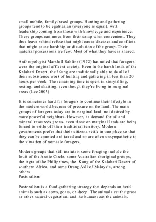 small mobile, family-based groups. Hunting and gathering
groups tend to be egalitarian (everyone is equal), with
leadership coming from those with knowledge and experience.
These groups can move from their camp when convenient. They
thus leave behind refuse that might cause diseases and conflicts
that might cause hardship or dissolution of the group. Their
material possessions are few. Most of what they have is shared.
Anthropologist Marshall Sahlins (1972) has noted that foragers
were the original affluent society. Even in the harsh lands of the
Kalahari Desert, the !Kung are traditionally able to do all of
their subsistence work of hunting and gathering in less than 20
hours per week. The remaining time is spent in storytelling,
resting, and chatting, even though they're living in marginal
areas (Lee 2003).
It is sometimes hard for foragers to continue their lifestyle in
the modern world because of pressure on the land. The main
groups of foragers today are in marginal land, not desired by
more powerful neighbors. However, as demand for oil and
mineral resources grows, even those on marginal lands are being
forced to settle off their traditional territory. Modern
governments prefer that their citizens settle in one place so that
they can be counted and taxed and so are often unsympathetic to
the situation of nomadic foragers.
Modern groups that still maintain some foraging include the
Inuit of the Arctic Circle, some Australian aboriginal groups,
the Agta of the Philippines, the !Kung of the Kalahari Desert of
southern Africa, and some Orang Asli of Malaysia, among
others.
Pastoralism
Pastoralism is a food-gathering strategy that depends on herd
animals such as cows, goats, or sheep. The animals eat the grass
or other natural vegetation, and the humans eat the animals.
 