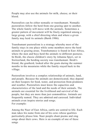 People may also use the animals for milk, cheese, or their
blood.
Pastoralists can be either nomadic or transhumant. Nomadic
pastoralists follow the herd from one grazing spot to another.
The whole family will move with the animals. Sometimes a
greater pattern of movement will be finely regulated among a
large group, with a chief directing when and where a given
family may herd its animals (Barth 1986).
Transhumant pastoralism is a strategy whereby most of the
family stays in one place while some members move the herd
animals to grazing areas. Transhumance is found in East Africa,
where the men and boys herd the animals to different pastures.
In Heidi, the classic children's story by Johanna Spyri, set in
Switzerland, the herding society was transhumant. Heidi's
friend, the goatherd, looked after the goats during the summer
months in the mountains while the family stayed back in the
village.
Pastoralism involves a complex relationship of animals, land,
and people. Because the animals are domesticated, they depend
on their keepers for food, water, and protection from predators
and weather. Pastoralists must know the capacities and
characteristics of the land and the needs of their animals. The
animals are essential for the livelihood and survival of the
people, but they are more than just commodities. Animals are
frequently named. They are admired and caressed. Individual
animals even inspire stories and songs.
For example:
Among the Nuer of East Africa, cattle are central to life. Each
man takes his name from one of his cows whose qualities
particularly please him. Nuer people chant poems and sing
songs about their cows. Here is an example of one of these
songs
 