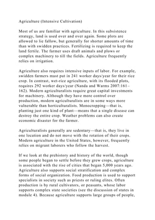Agriculture (Intensive Cultivation)
Most of us are familiar with agriculture. In this subsistence
strategy, land is used over and over again. Some plots are
allowed to lie fallow, but generally for shorter amounts of time
than with swidden practices. Fertilizing is required to keep the
land fertile. The farmer uses draft animals and plows or
complex machinery to till the fields. Agriculture frequently
relies on irrigation.
Agriculture also requires intensive inputs of labor. For example,
swidden farmers must put in 241 worker days/year for their rice
crop. In contrast, wet-rice agriculture, with its flooded plots,
requires 292 worker days/year (Nanda and Warms 2007:161–
162). Modern agriculturalists require great capital investments
for machinery. Although they have more control over
production, modern agriculturalists are in some ways more
vulnerable than horticulturalists. Monocropping—that is,
planting just one kind of plant—means that a single disease can
destroy the entire crop. Weather problems can also create
economic disaster for the farmer.
Agriculturalists generally are sedentary—that is, they live in
one location and do not move with the rotation of their crops.
Modern agriculture in the United States, however, frequently
relies on migrant laborers who follow the harvest.
If we look at the prehistory and history of the world, though
some people began to settle before they grew crops, agriculture
is associated with the rise of cities that began 5,000 years ago.
Agriculture also supports social stratification and complex
forms of social organization. Food production is used to support
specialists in society such as priests or ruling elites. Often
production is by rural cultivators, or peasants, whose labor
supports complex state societies (see the discussion of states in
module 4). Because agriculture supports large groups of people,
 