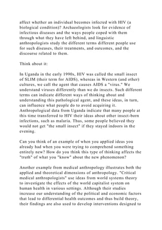 affect whether an individual becomes infected with HIV (a
biological condition)? Archaeologists look for evidence of
infectious diseases and the ways people coped with them
through what they have left behind, and linguistic
anthropologists study the different terms different people use
for such diseases, their treatments, and outcomes, and the
discourse related to them.
Think about it:
In Uganda in the early 1990s, HIV was called the small insect
of SLIM (their term for AIDS), whereas in Western (and other)
cultures, we call the agent that causes AIDS a "virus." We
understand viruses differently than we do insects. Such different
terms can indicate different ways of thinking about and
understanding this pathological agent, and these ideas, in turn,
can influence what people do to avoid acquiring it.
Anthropological data from Uganda indicate that many people at
this time transferred to HIV their ideas about other insect-born
infections, such as malaria. Thus, some people believed they
would not get "the small insect" if they stayed indoors in the
evening.
Can you think of an example of when you applied ideas you
already had when you were trying to comprehend something
entirely new? How do you think this type of thinking affects the
"truth" of what you "know" about the new phenomenon?
Another example from medical anthropology illustrates both the
applied and theoretical dimensions of anthropology. "Critical
medical anthropologists" use ideas from world systems theory
to investigate the effects of the world capitalist system on
human health in various settings. Although their studies
increase our understanding of the political and economic factors
that lead to differential health outcomes and thus build theory,
their findings are also used to develop interventions designed to
 