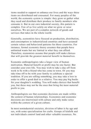 items needed to support or enhance our lives and the ways these
items are distributed and consumed. For many peoples of the
world, the economic system is simple: they grow or gather what
they need and distribute their produce to family members who
consume it. But in our own industrial society, this pattern is
complex. Few of us live solely on what we grow or raise
ourselves. We are part of a complex network of goods and
services that takes in the whole world.
Generally, economists have focused on production, distribution,
and consumption in industrialized countries and have assumed
certain values and behavioral patterns for those countries. For
instance, formal economic theory assumes that people have
unlimited wants but are limited in what they can afford.
Therefore, economists assume that people will make choices
that will provide the greatest material benefit to themselves.
Economic anthropologists take a larger view of human
motivation. Material benefit or profit may be one factor. But
consider your own life. You may wish to take a day off from
work to be with a friend who has come to town. Or you may
take time off to be with your family to celebrate a special
tradition. If you are selling something, you may take a loss in
order to offer a good deal to a relative. You may pay big bucks
for your daughter's wedding. You will make choices that benefit
you, but these may not be the ones that bring the most material
profit to you.
Anthropologists see that economic decisions are made within
the context of human relationships. Economies and economic
decisions are intertwined with culture and only make sense
within the context of a given culture.
In most nonindustrial societies, division of labor is by age and
sex, with some specialization for crafts. Groups of kinfolk and
not individuals control land and other valuable resources. No
 