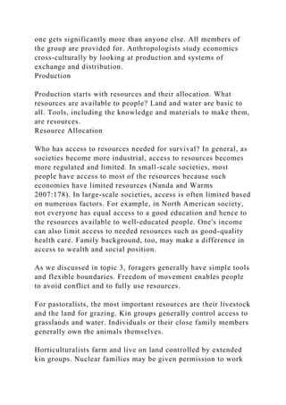 one gets significantly more than anyone else. All members of
the group are provided for. Anthropologists study economics
cross-culturally by looking at production and systems of
exchange and distribution.
Production
Production starts with resources and their allocation. What
resources are available to people? Land and water are basic to
all. Tools, including the knowledge and materials to make them,
are resources.
Resource Allocation
Who has access to resources needed for survival? In general, as
societies become more industrial, access to resources becomes
more regulated and limited. In small-scale societies, most
people have access to most of the resources because such
economies have limited resources (Nanda and Warms
2007:178). In large-scale societies, access is often limited based
on numerous factors. For example, in North American society,
not everyone has equal access to a good education and hence to
the resources available to well-educated people. One's income
can also limit access to needed resources such as good-quality
health care. Family background, too, may make a difference in
access to wealth and social position.
As we discussed in topic 3, foragers generally have simple tools
and flexible boundaries. Freedom of movement enables people
to avoid conflict and to fully use resources.
For pastoralists, the most important resources are their livestock
and the land for grazing. Kin groups generally control access to
grasslands and water. Individuals or their close family members
generally own the animals themselves.
Horticulturalists farm and live on land controlled by extended
kin groups. Nuclear families may be given permission to work
 