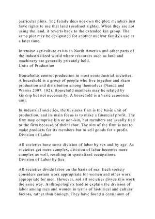 particular plots. The family does not own the plot; members just
have rights to use that land (usufruct rights). When they are not
using the land, it reverts back to the extended kin group. The
same plot may be designated for another nuclear family's use at
a later time.
Intensive agriculture exists in North America and other parts of
the industrialized world where resources such as land and
machinery are generally privately held.
Units of Production
Households control production in most nonindustrial societies.
A household is a group of people who live together and share
production and distribution among themselves (Nanda and
Warms 2007, 182). Household members may be related by
kinship but not necessarily. A household is a basic economic
unit.
In industrial societies, the business firm is the basic unit of
production, and its main focus is to make a financial profit. The
firm may comprise kin or non-kin, but members are usually tied
to the firm because of their labor. The aim of the firm is not to
make products for its members but to sell goods for a profit.
Division of Labor
All societies have some division of labor by sex and by age. As
societies get more complex, division of labor becomes more
complex as well, resulting in specialized occupations.
Division of Labor by Sex
All societies divide labor on the basis of sex. Each society
considers certain work appropriate for women and other work
appropriate for men. However, not all societies divide this work
the same way. Anthropologists tend to explain the division of
labor among men and women in terms of historical and cultural
factors, rather than biology. They have found a continuum of
 