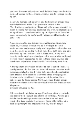 practices from societies where work is interchangeable between
men and women to those where activities are determined totally
by sex.
Generally hunters and gatherers and horticultural groups have
more flexible sex roles. This pattern is known as the
"flexible/integrated pattern." Boys and girls are enculturated in
much the same way and see adult men and women interacting on
an equal basis. In such societies, up to 35 percent of the work
may appropriately be performed by either sex (Haviland et al.
2005:180).
Among pastoralist and intensive agricultural and industrial
societies, sex roles are likely to be more rigid. In these
societies, men and women rarely work together, and neither sex
would consider doing the work of the other. Both boys and girls
are raised by their mothers, but at some point, a boy must
transfer to the men's world and prove his masculinity. Although
work is strictly segregated by sex in these societies, men are
considered superior to women and have authority over them.
A third pattern of division of labor by sex is called "dual-sex
configuration." In this pattern, men and women carry out their
tasks separately, but the division is balanced and equal rather
than unequal as in societies where the sexes are segregated.
Neither sex is considered the superior of the other. Such
patterns can be found among North American Indian groups
whose subsistence is based on horticulture and in West African
kingdoms.
Division of Labor by Age
All societies divide labor by age. People are often given tasks
that match their strength and ability to do things. Adults gain
specialized knowledge that enables them to do the work
required to keep society functioning. Some older folks, with
declining strength and physical abilities, may no longer
 
