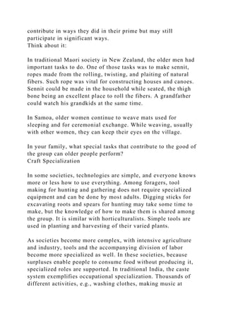 contribute in ways they did in their prime but may still
participate in significant ways.
Think about it:
In traditional Maori society in New Zealand, the older men had
important tasks to do. One of those tasks was to make sennit,
ropes made from the rolling, twisting, and plaiting of natural
fibers. Such rope was vital for constructing houses and canoes.
Sennit could be made in the household while seated, the thigh
bone being an excellent place to roll the fibers. A grandfather
could watch his grandkids at the same time.
In Samoa, older women continue to weave mats used for
sleeping and for ceremonial exchange. While weaving, usually
with other women, they can keep their eyes on the village.
In your family, what special tasks that contribute to the good of
the group can older people perform?
Craft Specialization
In some societies, technologies are simple, and everyone knows
more or less how to use everything. Among foragers, tool
making for hunting and gathering does not require specialized
equipment and can be done by most adults. Digging sticks for
excavating roots and spears for hunting may take some time to
make, but the knowledge of how to make them is shared among
the group. It is similar with horticulturalists. Simple tools are
used in planting and harvesting of their varied plants.
As societies become more complex, with intensive agriculture
and industry, tools and the accompanying division of labor
become more specialized as well. In these societies, because
surpluses enable people to consume food without producing it,
specialized roles are supported. In traditional India, the caste
system exemplifies occupational specialization. Thousands of
different activities, e.g., washing clothes, making music at
 