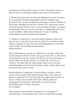 each person in the group is given a share. The hunter gives so
that all can live and gains respect and status in the process.
2. Balanced reciprocity involves an obligation to give in return.
It is generally found among people who are slightly more
distanced. We see this reciprocity in buying a round of drinks or
selecting a birthday present for a friend. We expect that others
will pick up the tab next time. As we present our gift, we expect
(underneath) that the receiver will buy a comparable gift for us
on our birthday. Balanced reciprocity is seen in trading
relationships among nonindustrial peoples.
3. Negative reciprocity is an unsociable exchange where one
person tries to get the better end of a deal. It is usually found
among strangers. It may involve hard bargaining or even what
some would call cheating and deception.
Redistribution
With redistribution, goods are collected in one place and then
sorted and given back to those who gave them. We see this form
of exchange in our tax system. We all give to the government,
which takes our money and uses it to provide services for
citizens. We don't get the same money back, but we do get
something back in the form of schools, parks, roads, police and
fire protection, and so forth.
Redistribution is important in horticultural societies where
chiefs collect goods from those beneath them. This show of
goods is important for the chief and the supporting families in
that it reflects their wealth and status. When goods are
exchanged in ceremonies, the goods received are then
distributed back to those who gave.
For example:
The potlatch of the Pacific Northwest is an example of
redistribution. The potlatch was a feast in which the hosting
 