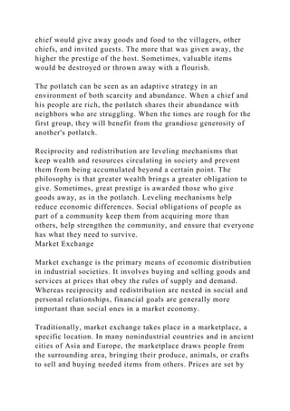 chief would give away goods and food to the villagers, other
chiefs, and invited guests. The more that was given away, the
higher the prestige of the host. Sometimes, valuable items
would be destroyed or thrown away with a flourish.
The potlatch can be seen as an adaptive strategy in an
environment of both scarcity and abundance. When a chief and
his people are rich, the potlatch shares their abundance with
neighbors who are struggling. When the times are rough for the
first group, they will benefit from the grandiose generosity of
another's potlatch.
Reciprocity and redistribution are leveling mechanisms that
keep wealth and resources circulating in society and prevent
them from being accumulated beyond a certain point. The
philosophy is that greater wealth brings a greater obligation to
give. Sometimes, great prestige is awarded those who give
goods away, as in the potlatch. Leveling mechanisms help
reduce economic differences. Social obligations of people as
part of a community keep them from acquiring more than
others, help strengthen the community, and ensure that everyone
has what they need to survive.
Market Exchange
Market exchange is the primary means of economic distribution
in industrial societies. It involves buying and selling goods and
services at prices that obey the rules of supply and demand.
Whereas reciprocity and redistribution are nested in social and
personal relationships, financial goals are generally more
important than social ones in a market economy.
Traditionally, market exchange takes place in a marketplace, a
specific location. In many nonindustrial countries and in ancient
cities of Asia and Europe, the marketplace draws people from
the surrounding area, bringing their produce, animals, or crafts
to sell and buying needed items from others. Prices are set by
 