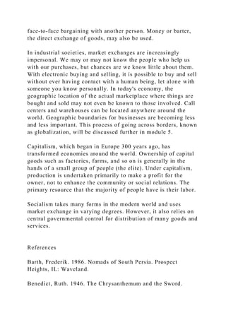 face-to-face bargaining with another person. Money or barter,
the direct exchange of goods, may also be used.
In industrial societies, market exchanges are increasingly
impersonal. We may or may not know the people who help us
with our purchases, but chances are we know little about them.
With electronic buying and selling, it is possible to buy and sell
without ever having contact with a human being, let alone with
someone you know personally. In today's economy, the
geographic location of the actual marketplace where things are
bought and sold may not even be known to those involved. Call
centers and warehouses can be located anywhere around the
world. Geographic boundaries for businesses are becoming less
and less important. This process of going across borders, known
as globalization, will be discussed further in module 5.
Capitalism, which began in Europe 300 years ago, has
transformed economies around the world. Ownership of capital
goods such as factories, farms, and so on is generally in the
hands of a small group of people (the elite). Under capitalism,
production is undertaken primarily to make a profit for the
owner, not to enhance the community or social relations. The
primary resource that the majority of people have is their labor.
Socialism takes many forms in the modern world and uses
market exchange in varying degrees. However, it also relies on
central governmental control for distribution of many goods and
services.
References
Barth, Frederik. 1986. Nomads of South Persia. Prospect
Heights, IL: Waveland.
Benedict, Ruth. 1946. The Chrysanthemum and the Sword.
 