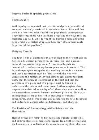 improve health in specific populations.
Think about it:
Anthropologists reported that narcotic analgesics (painkillers)
are now commonly marketed in American inner cities and that
their use leads to serious health and psychiatric consequences.
They described those who use these drugs and the ways they are
marketed and sold. Why do you think knowing more about the
people who use certain drugs and how they obtain them could
help control the problem?
Unifying Threads
The four fields of anthropology are unified by their emphasis on
holism, a historical perspective, universalism, and a cross-
cultural comparative approach. All anthropologists are
committed to understanding human phenomena in context. That
is, anthropologists recognize that nothing occurs in a vacuum
and that a researcher must be familiar with the whole to
understand the particular. By the same token, anthropologists
know that the present is a product of the past and that the
yesterdays of a place and of a people must be known to
understand the todays and tomorrows. Anthropologists also
respect the universal humanity of all those they study as well as
the connections between humans and other primates. Finally, all
anthropologists are committed to studying all cultures,
subcultures, and microcultures and comparing them to document
and understand commonalities, differences, and changes.
The Position of Anthropology within Science and the
Humanities
Human beings are complex biological and cultural organisms,
and anthropologists integrate approaches from both science and
the humanities to understand them and to convey their ideas and
 