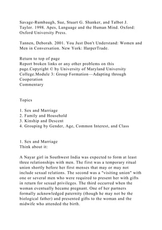 Savage-Rumbaugh, Sue, Stuart G. Shanker, and Talbot J.
Taylor. 1998. Apes, Language and the Human Mind. Oxford:
Oxford University Press.
Tannen, Deborah. 2001. You Just Don't Understand: Women and
Men in Conversation. New York: HarperTrade.
Return to top of page
Report broken links or any other problems on this
page.Copyright © by University of Maryland University
College.Module 3: Group Formation—Adapting through
Cooperation
Commentary
Topics
1. Sex and Marriage
2. Family and Household
3. Kinship and Descent
4. Grouping by Gender, Age, Common Interest, and Class
1. Sex and Marriage
Think about it:
A Nayar girl in Southwest India was expected to form at least
three relationships with men. The first was a temporary ritual
union shortly before her first menses that may or may not
include sexual relations. The second was a "visiting union" with
one or several men who were required to present her with gifts
in return for sexual privileges. The third occurred when the
woman eventually became pregnant. One of her partners
formally acknowledged paternity (though he may not be the
biological father) and presented gifts to the woman and the
midwife who attended the birth.
 