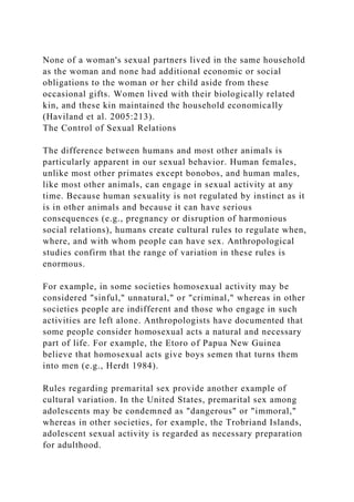 None of a woman's sexual partners lived in the same household
as the woman and none had additional economic or social
obligations to the woman or her child aside from these
occasional gifts. Women lived with their biologically related
kin, and these kin maintained the household economically
(Haviland et al. 2005:213).
The Control of Sexual Relations
The difference between humans and most other animals is
particularly apparent in our sexual behavior. Human females,
unlike most other primates except bonobos, and human males,
like most other animals, can engage in sexual activity at any
time. Because human sexuality is not regulated by instinct as it
is in other animals and because it can have serious
consequences (e.g., pregnancy or disruption of harmonious
social relations), humans create cultural rules to regulate when,
where, and with whom people can have sex. Anthropological
studies confirm that the range of variation in these rules is
enormous.
For example, in some societies homosexual activity may be
considered "sinful," unnatural," or "criminal," whereas in other
societies people are indifferent and those who engage in such
activities are left alone. Anthropologists have documented that
some people consider homosexual acts a natural and necessary
part of life. For example, the Etoro of Papua New Guinea
believe that homosexual acts give boys semen that turns them
into men (e.g., Herdt 1984).
Rules regarding premarital sex provide another example of
cultural variation. In the United States, premarital sex among
adolescents may be condemned as "dangerous" or "immoral,"
whereas in other societies, for example, the Trobriand Islands,
adolescent sexual activity is regarded as necessary preparation
for adulthood.
 