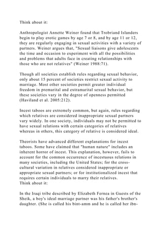Think about it:
Anthropologist Annette Weiner found that Trobriand Islanders
begin to play erotic games by age 7 or 8, and by age 11 or 12,
they are regularly engaging in sexual activities with a variety of
partners. Weiner argues that, "Sexual liaisons give adolescents
the time and occasion to experiment with all the possibilities
and problems that adults face in creating relationships with
those who are not relatives" (Weiner 1988:71).
Though all societies establish rules regarding sexual behavior,
only about 15 percent of societies restrict sexual activity to
marriage. Most other societies permit greater individual
freedom in premarital and extramarital sexual behavior, but
these societies vary in the degree of openness permitted
(Haviland et al. 2005:212).
Incest taboos are extremely common, but again, rules regarding
which relatives are considered inappropriate sexual partners
vary widely. In one society, individuals may not be permitted to
have sexual relations with certain categories of relatives
whereas in others, this category of relative is considered ideal.
Theorists have advanced different explanations for incest
taboos. Some have claimed that "human nature" includes an
inherent horror of incest. This explanation, however, fails to
account for the common occurrence of incestuous relations in
many societies, including the United States; for the cross-
cultural variation in relatives considered inappropriate or
appropriate sexual partners; or for institutionalized incest that
requires certain individuals to marry their relatives.
Think about it:
In the Iraqi tribe described by Elizabeth Fernea in Guests of the
Sheik, a boy's ideal marriage partner was his father's brother's
daughter. (She is called his bint-amm and he is called her ibn-
 