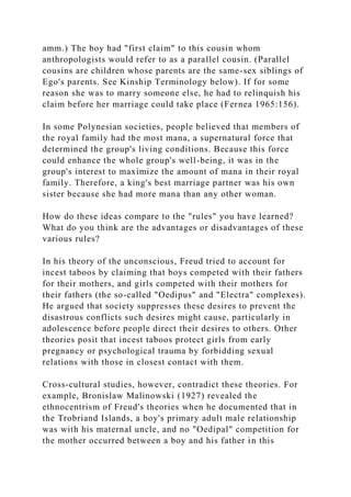 amm.) The boy had "first claim" to this cousin whom
anthropologists would refer to as a parallel cousin. (Parallel
cousins are children whose parents are the same-sex siblings of
Ego's parents. See Kinship Terminology below). If for some
reason she was to marry someone else, he had to relinquish his
claim before her marriage could take place (Fernea 1965:156).
In some Polynesian societies, people believed that members of
the royal family had the most mana, a supernatural force that
determined the group's living conditions. Because this force
could enhance the whole group's well-being, it was in the
group's interest to maximize the amount of mana in their royal
family. Therefore, a king's best marriage partner was his own
sister because she had more mana than any other woman.
How do these ideas compare to the "rules" you have learned?
What do you think are the advantages or disadvantages of these
various rules?
In his theory of the unconscious, Freud tried to account for
incest taboos by claiming that boys competed with their fathers
for their mothers, and girls competed with their mothers for
their fathers (the so-called "Oedipus" and "Electra" complexes).
He argued that society suppresses these desires to prevent the
disastrous conflicts such desires might cause, particularly in
adolescence before people direct their desires to others. Other
theories posit that incest taboos protect girls from early
pregnancy or psychological trauma by forbidding sexual
relations with those in closest contact with them.
Cross-cultural studies, however, contradict these theories. For
example, Bronislaw Malinowski (1927) revealed the
ethnocentrism of Freud's theories when he documented that in
the Trobriand Islands, a boy's primary adult male relationship
was with his maternal uncle, and no "Oedipal" competition for
the mother occurred between a boy and his father in this
 