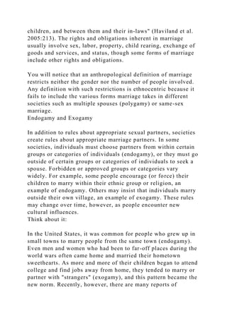 children, and between them and their in-laws" (Haviland et al.
2005:213). The rights and obligations inherent in marriage
usually involve sex, labor, property, child rearing, exchange of
goods and services, and status, though some forms of marriage
include other rights and obligations.
You will notice that an anthropological definition of marriage
restricts neither the gender nor the number of people involved.
Any definition with such restrictions is ethnocentric because it
fails to include the various forms marriage takes in different
societies such as multiple spouses (polygamy) or same-sex
marriage.
Endogamy and Exogamy
In addition to rules about appropriate sexual partners, societies
create rules about appropriate marriage partners. In some
societies, individuals must choose partners from within certain
groups or categories of individuals (endogamy), or they must go
outside of certain groups or categories of individuals to seek a
spouse. Forbidden or approved groups or categories vary
widely. For example, some people encourage (or force) their
children to marry within their ethnic group or religion, an
example of endogamy. Others may insist that individuals marry
outside their own village, an example of exogamy. These rules
may change over time, however, as people encounter new
cultural influences.
Think about it:
In the United States, it was common for people who grew up in
small towns to marry people from the same town (endogamy).
Even men and women who had been to far-off places during the
world wars often came home and married their hometown
sweethearts. As more and more of their children began to attend
college and find jobs away from home, they tended to marry or
partner with "strangers" (exogamy), and this pattern became the
new norm. Recently, however, there are many reports of
 