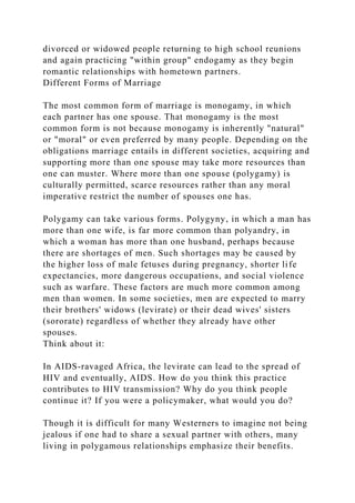divorced or widowed people returning to high school reunions
and again practicing "within group" endogamy as they begin
romantic relationships with hometown partners.
Different Forms of Marriage
The most common form of marriage is monogamy, in which
each partner has one spouse. That monogamy is the most
common form is not because monogamy is inherently "natural"
or "moral" or even preferred by many people. Depending on the
obligations marriage entails in different societies, acquiring and
supporting more than one spouse may take more resources than
one can muster. Where more than one spouse (polygamy) is
culturally permitted, scarce resources rather than any moral
imperative restrict the number of spouses one has.
Polygamy can take various forms. Polygyny, in which a man has
more than one wife, is far more common than polyandry, in
which a woman has more than one husband, perhaps because
there are shortages of men. Such shortages may be caused by
the higher loss of male fetuses during pregnancy, shorter life
expectancies, more dangerous occupations, and social violence
such as warfare. These factors are much more common among
men than women. In some societies, men are expected to marry
their brothers' widows (levirate) or their dead wives' sisters
(sororate) regardless of whether they already have other
spouses.
Think about it:
In AIDS-ravaged Africa, the levirate can lead to the spread of
HIV and eventually, AIDS. How do you think this practice
contributes to HIV transmission? Why do you think people
continue it? If you were a policymaker, what would you do?
Though it is difficult for many Westerners to imagine not being
jealous if one had to share a sexual partner with others, many
living in polygamous relationships emphasize their benefits.
 