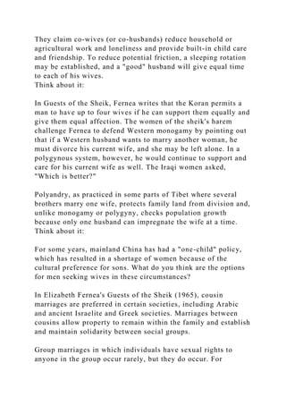 They claim co-wives (or co-husbands) reduce household or
agricultural work and loneliness and provide built-in child care
and friendship. To reduce potential friction, a sleeping rotation
may be established, and a "good" husband will give equal time
to each of his wives.
Think about it:
In Guests of the Sheik, Fernea writes that the Koran permits a
man to have up to four wives if he can support them equally and
give them equal affection. The women of the sheik's harem
challenge Fernea to defend Western monogamy by pointing out
that if a Western husband wants to marry another woman, he
must divorce his current wife, and she may be left alone. In a
polygynous system, however, he would continue to support and
care for his current wife as well. The Iraqi women asked,
"Which is better?"
Polyandry, as practiced in some parts of Tibet where several
brothers marry one wife, protects family land from division and,
unlike monogamy or polygyny, checks population growth
because only one husband can impregnate the wife at a time.
Think about it:
For some years, mainland China has had a "one-child" policy,
which has resulted in a shortage of women because of the
cultural preference for sons. What do you think are the options
for men seeking wives in these circumstances?
In Elizabeth Fernea's Guests of the Sheik (1965), cousin
marriages are preferred in certain societies, including Arabic
and ancient Israelite and Greek societies. Marriages between
cousins allow property to remain within the family and establish
and maintain solidarity between social groups.
Group marriages in which individuals have sexual rights to
anyone in the group occur rarely, but they do occur. For
 