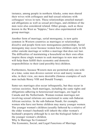 instance, among people in northern Alaska, some men shared
their wives with colleagues and had sexual relations with
colleagues' wives in turn. These relationships entailed mutual-
aid obligations as well as sexual privileges, and children of the
men were also considered related. Other groups, such as those
known in the West as "hippies," have also experimented with
group marriage.
Another form of marriage, serial monogamy, is now quite
common in Western countries as marriages or relationships
dissolve and people form new monogamous partnerships. Serial
monogamy may occur because women have children early in life
either outside marriage or within a marriage that does not last.
The difficulties of maintaining a household on their own often
inspire these single women to seek marriages to new men who
will help them fulfill their economic and domestic
responsibilities to their (and possibly his) children.
Furthermore, because Western men are permitted only one wife
at a time, some men divorce current wives and marry women
who, in their view, are more desirable (famous examples of such
men include Henry VIII and Donald Trump).
Same-sex marriages also occur infrequently, but they occur in
various societies. Such marriages, including the same rights and
obligations adhering to heterosexual marriages, are legal in
Canada and the Netherlands. Woman-woman marriages not
involving sexual relations are sanctioned in some sub-Saharan
African societies. In the sub-Saharan Nandi, for example,
women who have not borne children may marry younger women.
The younger woman's children (usually fathered by a relative of
the older woman's husband) will inherit the older woman's
husband's property although he is not the biological father of
the younger woman's children.
Why Is Marriage So Common?
The Economic, Social, and Legal Functions of Marriage
 