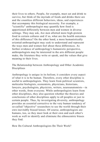 their lives to others. People, for example, must eat and drink to
survive, but think of the myriads of foods and drinks there are
and the countless different behaviors, ideas, and experiences
that accompany this biological necessity. For example, a
"scientific" anthropologist may quantify how food is
apportioned differently between men and women in diverse
settings. They may ask, Are men allotted more high-protein
food in certain cultures and if so, what are the health outcomes
of this difference? On the other hand, a more humanistically
oriented anthropologist may seek to understand and represent
the ways men and women feel about these differences. As
further evidence of anthropology's humanistic perspective,
anthropologists may be interested in the arts different people
make, the literature they write or speak, and the values that give
meaning to their lives.
The Relationship between Anthropology and Other Academic
Disciplines
Anthropology is unique in its holism; it considers every aspect
of what it is to be human. Therefore, every other discipline is
useful to anthropologists. They learn from political scientists,
molecular biologists, economists, physicians, historians,
lawyers, psychologists, physicists, writers, neuroanatomists—in
other words, from everyone. While anthropologists learn from
other disciplines, they also question whether the theories and
conclusions of other disciplines apply to all peoples or just to
certain people. Thus, by investigating diversity, anthropology
provides an essential corrective to the very human tendency of
so-called "objective" researchers to see the world through their
own inevitably biased lenses. Of course, anthropologists are
humans, too, so they must look at their own and each other's
work as well to identify and eliminate the ethnocentric biases
they find.
How Do Cultural Anthropologists Do Their Work?
 