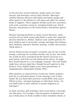As the previous section indicates, people marry for many
reasons, and marriages convey many benefits. Marriages
solidify alliances between individuals and family groups and
allow parties to the alliance to call upon each other for various
kinds of supports. These supports include social ties; assistance
with work; economic resources, including health care, Social
Security, and pensions in the United States; and defense against
threats.
Because marriage performs so many crucial functions, many
societies do not allow young individuals to make this important
decision themselves. Rather, families seek suitable partners for
their children and, if successful, arrange marriages that enhance
their children's and their families' prestige, wealth, and security.
Think about it:
Serena Nanda naively assumed it would be easy for her to help
arrange a marriage for an Indian friend's son. In fact, she found
she would not have considered all the factors necessary to a
good match, and if the son had followed her advice, he might
have found himself in a very unhappy situation. The wife Nanda
might have chosen might have thought herself superior to him
because of her slightly higher caste, been quarrelsome, or
inappropriately independent (Nanda 1992).
What qualities or characteristics would your family members
look for in a potential spouse if your marriage were in their
hands? Do you think their priorities would differ from yours?
Which system—arranged marriages or individual choice—do
you think leads to more stability or greater happiness in
marriages?
In many societies, gift exchanges must occur before a marriage
can take place. For example, some prospective husbands must
pay a bride-price (or bride-wealth) to their intended's family or
 