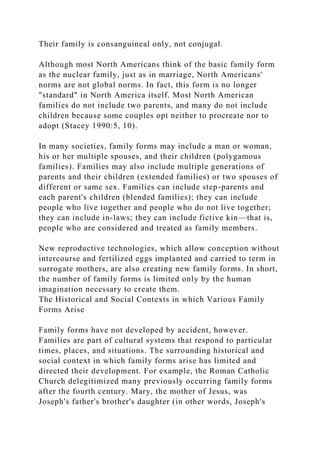 Their family is consanguineal only, not conjugal.
Although most North Americans think of the basic family form
as the nuclear family, just as in marriage, North Americans'
norms are not global norms. In fact, this form is no longer
"standard" in North America itself. Most North American
families do not include two parents, and many do not include
children because some couples opt neither to procreate nor to
adopt (Stacey 1990:5, 10).
In many societies, family forms may include a man or woman,
his or her multiple spouses, and their children (polygamous
families). Families may also include multiple generations of
parents and their children (extended families) or two spouses of
different or same sex. Families can include step-parents and
each parent's children (blended families); they can include
people who live together and people who do not live together;
they can include in-laws; they can include fictive kin—that is,
people who are considered and treated as family members.
New reproductive technologies, which allow conception without
intercourse and fertilized eggs implanted and carried to term in
surrogate mothers, are also creating new family forms. In short,
the number of family forms is limited only by the human
imagination necessary to create them.
The Historical and Social Contexts in which Various Family
Forms Arise
Family forms have not developed by accident, however.
Families are part of cultural systems that respond to particular
times, places, and situations. The surrounding historical and
social context in which family forms arise has limited and
directed their development. For example, the Roman Catholic
Church delegitimized many previously occurring family forms
after the fourth century. Mary, the mother of Jesus, was
Joseph's father's brother's daughter (in other words, Joseph's
 