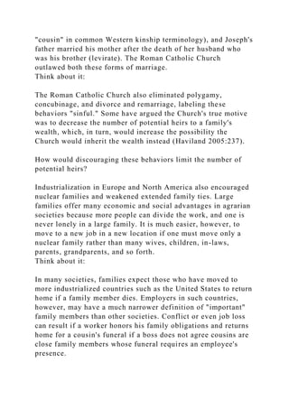 "cousin" in common Western kinship terminology), and Joseph's
father married his mother after the death of her husband who
was his brother (levirate). The Roman Catholic Church
outlawed both these forms of marriage.
Think about it:
The Roman Catholic Church also eliminated polygamy,
concubinage, and divorce and remarriage, labeling these
behaviors "sinful." Some have argued the Church's true motive
was to decrease the number of potential heirs to a family's
wealth, which, in turn, would increase the possibility the
Church would inherit the wealth instead (Haviland 2005:237).
How would discouraging these behaviors limit the number of
potential heirs?
Industrialization in Europe and North America also encouraged
nuclear families and weakened extended family ties. Large
families offer many economic and social advantages in agrarian
societies because more people can divide the work, and one is
never lonely in a large family. It is much easier, however, to
move to a new job in a new location if one must move only a
nuclear family rather than many wives, children, in-laws,
parents, grandparents, and so forth.
Think about it:
In many societies, families expect those who have moved to
more industrialized countries such as the United States to return
home if a family member dies. Employers in such countries,
however, may have a much narrower definition of "important"
family members than other societies. Conflict or even job loss
can result if a worker honors his family obligations and returns
home for a cousin's funeral if a boss does not agree cousins are
close family members whose funeral requires an employee's
presence.
 