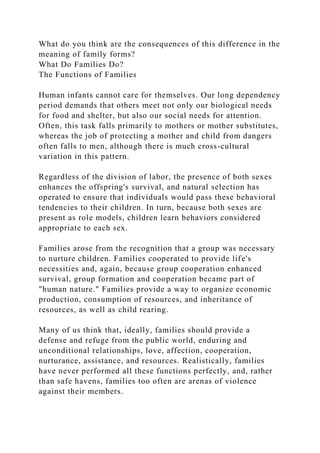 What do you think are the consequences of this difference in the
meaning of family forms?
What Do Families Do?
The Functions of Families
Human infants cannot care for themselves. Our long dependency
period demands that others meet not only our biological needs
for food and shelter, but also our social needs for attention.
Often, this task falls primarily to mothers or mother substitutes,
whereas the job of protecting a mother and child from dangers
often falls to men, although there is much cross-cultural
variation in this pattern.
Regardless of the division of labor, the presence of both sexes
enhances the offspring's survival, and natural selection has
operated to ensure that individuals would pass these behavioral
tendencies to their children. In turn, because both sexes are
present as role models, children learn behaviors considered
appropriate to each sex.
Families arose from the recognition that a group was necessary
to nurture children. Families cooperated to provide life's
necessities and, again, because group cooperation enhanced
survival, group formation and cooperation became part of
"human nature." Families provide a way to organize economic
production, consumption of resources, and inheritance of
resources, as well as child rearing.
Many of us think that, ideally, families should provide a
defense and refuge from the public world, enduring and
unconditional relationships, love, affection, cooperation,
nurturance, assistance, and resources. Realistically, families
have never performed all these functions perfectly, and, rather
than safe havens, families too often are arenas of violence
against their members.
 