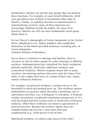 Furthermore, families are not the only groups that can perform
these functions. For example, in some Israeli kibbutzim, child-
care specialists raise children in households rather than in
families. Finally, as mobility increases in industrialized or
industrializing societies, many of these functions are
increasingly fulfilled outside the family. For most of us,
however, families are still our most fundamental social group.
Think about it:
In Leo Chavez's ethnography of Latino immigrants to the United
States, Shadowed Lives, family members who established
themselves in the States provided resources, including jobs, to
recent immigrants.
Common Patterns of Residence
Just as there is variation in marriage and families, there is
variation as well in where people live after marriage in different
societies. Anthropologists have identified five basic residential
patterns: patrilocal, matrilocal, ambilocal, neolocal, and
avunculocal residence. Marital exogamy means that in many
societies, one marriage partner must move into the home of the
other, or the couple must move to a home of their own. Again,
context influences behavior.
For example, in patrilocal residence, a partner moves to the
household in which the husband grew up. This residence pattern
predominates in societies where men play a prominent role in
subsistence activities, e.g., if polygyny is customary, if frequent
warfare necessitates exceptional cooperation among men, or if a
well-developed political system exists in which men wield great
authority. Often these conditions are found in agricultural or
pastoral societies. Because the woman's family loses her
companionship and services, a man must often pay
compensation (e.g., bride-price) to his in-laws.
Matrilocal residence, in which a man moves to his wife's
 