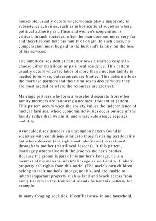 household, usually occurs where women play a major role in
subsistence activities, such as in horticultural societies where
political authority is diffuse and women's cooperation is
critical. In such societies, often the man does not move very far
and therefore can help his family of origin. In such cases, no
compensation must be paid to the husband's family for the loss
of his services.
The ambilocal residential pattern allows a married couple to
choose either matrilocal or patrilocal residence. This pattern
usually occurs when the labor of more than a nuclear family is
needed to survive, but resources are limited. This pattern allows
the marriage partners and their families to decide where they
are most needed or where the resources are greatest.
Marriage partners who form a household separate from other
family members are following a neolocal residential pattern.
This pattern occurs when the society values the independence of
nuclear families, where economic activities occur outside of the
family rather than within it, and where subsistence requires
mobility.
Avunculocal residence is an uncommon pattern found in
societies with conditions similar to those fostering patrilocality
but where descent (and rights and inheritance) is reckoned
through the mother (matrilineal descent). In this pattern,
marriage partners live with the groom's mother's brother.
Because the groom is part of his mother's lineage, he is a
member of his maternal uncle's lineage as well and will inherit
property and rights from this uncle. (The uncle's own children
belong to their mother's lineage, not his, and are unable to
inherit important property such as land and beach access from
him.) Leaders in the Trobriand Islands follow this pattern, for
example.
In many foraging societies, if conflict arose in one household,
 