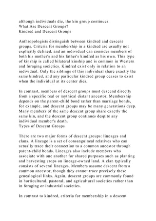 although individuals die, the kin group continues.
What Are Descent Groups?
Kindred and Descent Groups
Anthropologists distinguish between kindred and descent
groups. Criteria for membership in a kindred are usually not
explicitly defined, and an individual can consider members of
both his mother's and his father's kindred as his own. This type
of kinship is called bilateral kinship and is common in Western
and foraging societies. Kindred exist only in relation to an
individual. Only the siblings of this individual share exactly the
same kindred, and any particular kindred group ceases to exist
when the individual at its center dies.
In contrast, members of descent groups must descend directly
from a specific real or mythical distant ancestor. Membership
depends on the parent-child bond rather than marriage bonds,
for example, and descent groups may be many generations deep.
Many members of the same descent group share exactly the
same kin, and the descent group continues despite any
individual member's death.
Types of Descent Groups
There are two major forms of descent groups: lineages and
clans. A lineage is a set of consanguineal relatives who can
actually trace their connection to a common ancestor through
parent-child bonds. Lineages also include members who
associate with one another for shared purposes such as planting
and harvesting crops on lineage-owned land. A clan typically
consists of several lineages. Members assume descent from a
common ancestor, though they cannot trace precisely these
genealogical links. Again, descent groups are commonly found
in horticultural, pastoral, and agricultural societies rather than
in foraging or industrial societies.
In contrast to kindred, criteria for membership in a descent
 